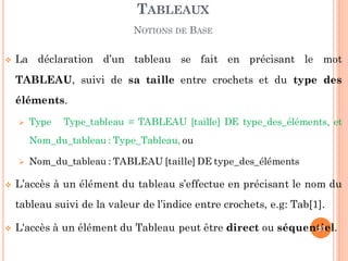  La déclaration d’un tableau se fait en précisant le mot
TABLEAU, suivi de sa taille entre crochets et du type des
éléments.
 Type Type_tableau = TABLEAU [taille] DE type_des_éléments, et
Nom_du_tableau : Type_Tableau, ou
 Nom_du_tableau : TABLEAU [taille] DE type_des_éléments
 L’accès à un élément du tableau s’effectue en précisant le nom du
tableau suivi de la valeur de l’indice entre crochets, e.g: Tab[1].
 L'accès à un élément du Tableau peut être direct ou séquentiel.
TABLEAUX
NOTIONS DE BASE
23
 