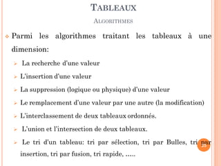  Parmi les algorithmes traitant les tableaux à une
dimension:
 La recherche d’une valeur
 L’insertion d’une valeur
 La suppression (logique ou physique) d’une valeur
 Le remplacement d’une valeur par une autre (la modification)
 L’interclassement de deux tableaux ordonnés.
 L’union et l’intersection de deux tableaux.
 Le tri d’un tableau: tri par sélection, tri par Bulles, tri par
insertion, tri par fusion, tri rapide, …..
TABLEAUX
ALGORITHMES
25
 