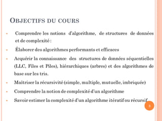 OBJECTIFS DU COURS
 Comprendre les notions d’algorithme, de structures de données
et de complexité :
 Élaborer des algorithmes performants et efficaces
 Acquérir la connaissance des structures de données séquentielles
(LLC, Files et Piles), hiérarchiques (arbres) et des algorithmes de
base sur les tris.
 Maîtriser la récursivité (simple, multiple, mutuelle, imbriquée)
 Comprendre la notion de complexité d’un algorithme
 Savoir estimer la complexité d’un algorithme itératif ou récursif
3
 