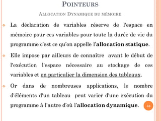  La déclaration de variables réserve de l'espace en
mémoire pour ces variables pour toute la durée de vie du
programme c’est ce qu’on appelle l’allocation statique.
 Elle impose par ailleurs de connaître avant le début de
l'exécution l'espace nécessaire au stockage de ces
variables et en particulier la dimension des tableaux.
 Or dans de nombreuses applications, le nombre
d'éléments d'un tableau peut varier d'une exécution du
programme à l'autre d’où l’allocation dynamique.
POINTEURS
ALLOCATION DYNAMIQUE DU MÉMOIRE
33
 