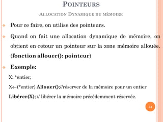  Pour ce faire, on utilise des pointeurs.
 Quand on fait une allocation dynamique de mémoire, on
obtient en retour un pointeur sur la zone mémoire allouée.
(fonction allouer(): pointeur)
 Exemple:
X: *entier;
X(*entier) Allouer();//réserver de la mémoire pour un entier
Libérer(X); // libérer la mémoire précédemment réservée.
POINTEURS
ALLOCATION DYNAMIQUE DU MÉMOIRE
34
 