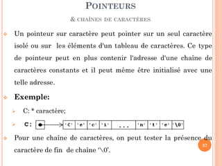 Un pointeur sur caractère peut pointer sur un seul caractère
isolé ou sur les éléments d'un tableau de caractères. Ce type
de pointeur peut en plus contenir l'adresse d'une chaîne de
caractères constants et il peut même être initialisé avec une
telle adresse.
 Exemple:
 C: * caractère;
 C  "Ceci est une chaîne de caractères constante";
 Pour une chaîne de caractères, on peut tester la présence du
caractère de fin de chaîne ‘0’.
POINTEURS
& CHAÎNES DE CARACTÈRES
37
 
