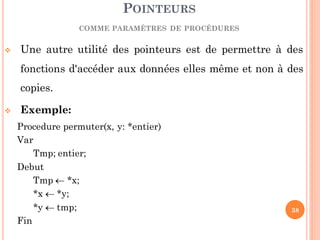  Une autre utilité des pointeurs est de permettre à des
fonctions d'accéder aux données elles même et non à des
copies.
 Exemple:
Procedure permuter(x, y: *entier)
Var
Tmp; entier;
Debut
Tmp  *x;
*x  *y;
*y  tmp;
Fin
POINTEURS
COMME PARAMÈTRES DE PROCÉDURES
38
 
