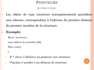  Les objets de type structure (enregistrement) possèdent
une adresse, correspondant à l'adresse du premier élément
du premier membre de la structure.
 Exemple:
Eleve : structure {
nom: tableau de caractère [20];
Date: entier;
};
 P: * eleve; // déclarer un pointeur vers structure
 (*p).date // accéder à un élément de structure
POINTEURS
& STRUCTURES
39
 