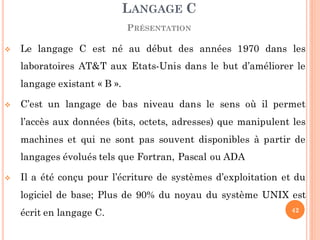  Le langage C est né au début des années 1970 dans les
laboratoires AT&T aux Etats-Unis dans le but d’améliorer le
langage existant « B ».
 C’est un langage de bas niveau dans le sens où il permet
l’accès aux données (bits, octets, adresses) que manipulent les
machines et qui ne sont pas souvent disponibles à partir de
langages évolués tels que Fortran, Pascal ou ADA
 Il a été conçu pour l’écriture de systèmes d’exploitation et du
logiciel de base; Plus de 90% du noyau du système UNIX est
écrit en langage C.
LANGAGE C
PRÉSENTATION
42
 