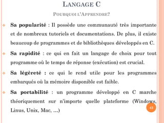  Sa popularité : Il possède une communauté très importante
et de nombreux tutoriels et documentations. De plus, il existe
beaucoup de programmes et de bibliothèques développés en C.
 Sa rapidité : ce qui en fait un langage de choix pour tout
programme où le temps de réponse (exécution) est crucial.
 Sa légèreté : ce qui le rend utile pour les programmes
embarqués où la mémoire disponible est faible.
 Sa portabilité : un programme développé en C marche
théoriquement sur n’importe quelle plateforme (Windows,
Linus, Unix, Mac, …)
LANGAGE C
POURQUOI L’APPRENDRE?
43
 