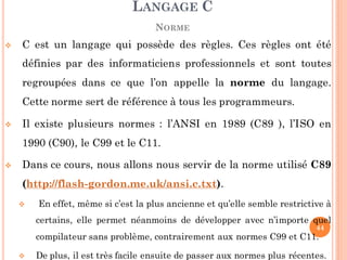  C est un langage qui possède des règles. Ces règles ont été
définies par des informaticiens professionnels et sont toutes
regroupées dans ce que l’on appelle la norme du langage.
Cette norme sert de référence à tous les programmeurs.
 Il existe plusieurs normes : l’ANSI en 1989 (C89 ), l’ISO en
1990 (C90), le C99 et le C11.
 Dans ce cours, nous allons nous servir de la norme utilisé C89
(http://flash-gordon.me.uk/ansi.c.txt).
 En effet, même si c’est la plus ancienne et qu’elle semble restrictive à
certains, elle permet néanmoins de développer avec n’importe quel
compilateur sans problème, contrairement aux normes C99 et C11.
 De plus, il est très facile ensuite de passer aux normes plus récentes.
LANGAGE C
NORME
44
 