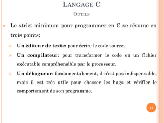  Le strict minimum pour programmer en C se résume en
trois points:
 Un éditeur de texte: pour écrire le code source.
 Un compilateur: pour transformer le code en un fichier
exécutable compréhensible par le processeur.
 Un débogueur: fondamentalement, il n’est pas indispensable,
mais il est très utile pour chasser les bugs et vérifier le
comportement de son programme.
LANGAGE C
OUTILS
45
 