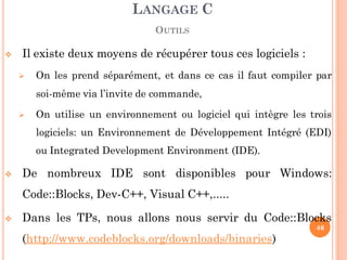  Il existe deux moyens de récupérer tous ces logiciels :
 On les prend séparément, et dans ce cas il faut compiler par
soi-même via l’invite de commande,
 On utilise un environnement ou logiciel qui intègre les trois
logiciels: un Environnement de Développement Intégré (EDI)
ou Integrated Development Environment (IDE).
 De nombreux IDE sont disponibles pour Windows:
Code::Blocks, Dev-C++, Visual C++,.....
 Dans les TPs, nous allons nous servir du Code::Blocks
(http://www.codeblocks.org/downloads/binaries)
LANGAGE C
OUTILS
46
 
