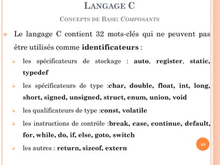  Le langage C contient 32 mots-clés qui ne peuvent pas
être utilisés comme identificateurs :
 les spécificateurs de stockage : auto, register, static,
typedef
 les spécificateurs de type :char, double, float, int, long,
short, signed, unsigned, struct, enum, union, void
 les qualificateurs de type :const, volatile
 les instructions de contrôle :break, case, continue, default,
for, while, do, if, else, goto, switch
 les autres : return, sizeof, extern
LANGAGE C
CONCEPTS DE BASE: COMPOSANTS
48
 