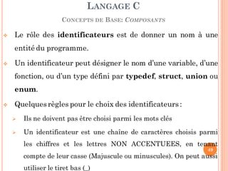 Le rôle des identificateurs est de donner un nom à une
entité du programme.
 Un identificateur peut désigner le nom d’une variable, d’une
fonction, ou d’un type défini par typedef, struct, union ou
enum.
 Quelquesrègles pour le choix des identificateurs :
 Ils ne doivent pas être choisi parmi les mots clés
 Un identificateur est une chaîne de caractères choisis parmi
les chiffres et les lettres NON ACCENTUEES, en tenant
compte de leur casse (Majuscule ou minuscules). On peut aussi
utiliser le tiret bas (_)
LANGAGE C
CONCEPTS DE BASE: COMPOSANTS
49
 