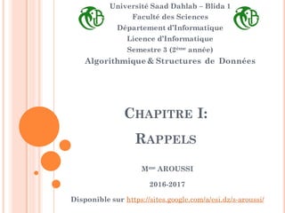 CHAPITRE I:
RAPPELS
Université Saad Dahlab – Blida 1
Faculté des Sciences
Département d’Informatique
Licence d’Informatique
Semestre 3 (2ème année)
Algorithmique & Structures de Données
Mme AROUSSI
2016-2017
Disponible sur https://sites.google.com/a/esi.dz/s-aroussi/
 