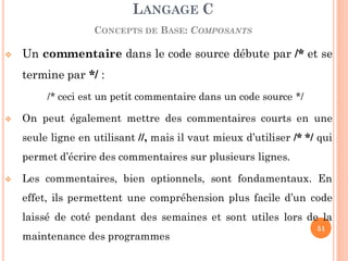  Un commentaire dans le code source débute par /* et se
termine par */ :
/* ceci est un petit commentaire dans un code source */
 On peut également mettre des commentaires courts en une
seule ligne en utilisant //, mais il vaut mieux d’utiliser /* */ qui
permet d’écrire des commentaires sur plusieurs lignes.
 Les commentaires, bien optionnels, sont fondamentaux. En
effet, ils permettent une compréhension plus facile d’un code
laissé de coté pendant des semaines et sont utiles lors de la
maintenance des programmes
LANGAGE C
CONCEPTS DE BASE: COMPOSANTS
51
 