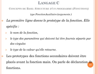 type FonctionAuxiliaire (arguments )
 La première ligne donne le prototype de la fonction. Elle
spécifie :
 le nom de la fonction,
 le type des paramètres qui doivent lui être fournis séparés par
des virgules
 le type de la valeur qu’elle retourne.
 Les prototypes des fonctions secondaires doivent être
placés avant la fonction main. On parle de déclaration de
fonctions.
LANGAGE C
CONCEPTS DE BASE: STRUCTURE D’UN PROGRAMME (FONCTIONS)
57
 