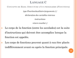 type FonctionAuxiliaire (arguments ) {
déclaration des variables internes
instructions
return resultat ;}
 Le corps de la fonction (entre les accolades) est la suite
d’instructions qui doivent être accomplies lorsque la
fonction est appelée.
 Les corps de fonctions peuvent quant à eux être placés
indifféremment avant ou après la fonction principale.
LANGAGE C
CONCEPTS DE BASE: STRUCTURE D’UN PROGRAMME (FONCTIONS)
58
 