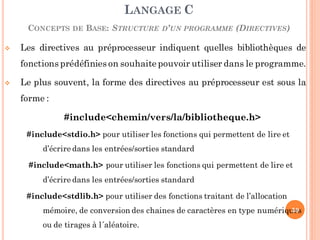  Les directives au préprocesseur indiquent quelles bibliothèques de
fonctions prédéfinies on souhaite pouvoir utiliser dans le programme.
 Le plus souvent, la forme des directives au préprocesseur est sous la
forme :
#include<chemin/vers/la/bibliotheque.h>
#include<stdio.h> pour utiliser les fonctions qui permettent de lire et
d’écrire dans les entrées/sorties standard
#include<math.h> pour utiliser les fonctions qui permettent de lire et
d’écrire dans les entrées/sorties standard
#include<stdlib.h> pour utiliser des fonctions traitant de l’allocation
mémoire, de conversion des chaines de caractères en type numériques
ou de tirages à l´aléatoire.
LANGAGE C
CONCEPTS DE BASE: STRUCTURE D’UN PROGRAMME (DIRECTIVES)
59
 