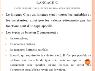  Le langage C est un langage typé : toutes les variables et
les constantes, ainsi que les valeurs retournées par les
fonctions sont d’un type spécifié.
 Les types de base en C concernent :
 les caractères,
 les nombres entiers,
 les nombres flottants ou réels,
 le void, qui représente le vide (on rien). Il n’est pas possible de
déclarer une variable de type void mais ce type est utile,
notamment pour spécifier qu’une fonction ne prend pas
d’argument ou qu’elle ne revoie pas de valeur.
LANGAGE C
CONCEPTS DE BASE: TYPES DE DONNÉES PRÉDÉFINIS
61
 