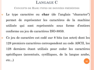  Le type caractère ou char (de l’anglais “character”)
permet de représenter les caractères de la machine
utilisée qui sont représentés sous forme d’entiers
conforme au jeu de caractères ISO-8859.
 Ce jeu de caractère est codé sur 8 bits (un octet) dont les
128 premiers caractères correspondent au code ASCII, les
128 derniers étant utilisés pour coder les caractères
spécifiques (accentués, cyrilliques, de la langue arabe,
etc...)
LANGAGE C
CONCEPTS DE BASE: TYPES DE DONNÉES PRÉDÉFINIS
62
 