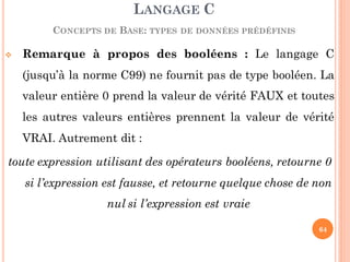  Remarque à propos des booléens : Le langage C
(jusqu’à la norme C99) ne fournit pas de type booléen. La
valeur entière 0 prend la valeur de vérité FAUX et toutes
les autres valeurs entières prennent la valeur de vérité
VRAI. Autrement dit :
toute expression utilisant des opérateurs booléens, retourne 0
si l’expression est fausse, et retourne quelque chose de non
nul si l’expression est vraie
LANGAGE C
CONCEPTS DE BASE: TYPES DE DONNÉES PRÉDÉFINIS
64
 