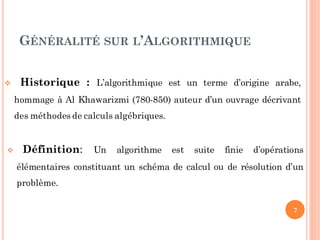 7
 Définition: Un algorithme est suite finie d’opérations
élémentaires constituant un schéma de calcul ou de résolution d’un
problème.
 Historique : L’algorithmique est un terme d’origine arabe,
hommage à Al Khawarizmi (780-850) auteur d’un ouvrage décrivant
des méthodes de calculs algébriques.
GÉNÉRALITÉ SUR L’ALGORITHMIQUE
 