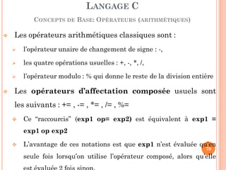  Les opérateurs arithmétiques classiques sont :
 l’opérateur unaire de changement de signe : -,
 les quatre opérations usuelles : +, -, *, /,
 l’opérateur modulo : % qui donne le reste de la division entière
 Les opérateurs d’affectation composée usuels sont
les suivants : += , -= , *= , /= , %=
 Ce “raccourcis” (exp1 op= exp2) est équivalent à exp1 =
exp1 op exp2
 L’avantage de ces notations est que exp1 n’est évaluée qu’en
seule fois lorsqu’on utilise l’opérateur composé, alors qu’elle
LANGAGE C
CONCEPTS DE BASE: OPÉRATEURS (ARITHMÉTIQUES)
70
 