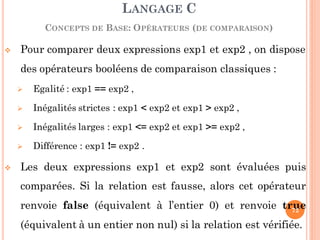  Pour comparer deux expressions exp1 et exp2 , on dispose
des opérateurs booléens de comparaison classiques :
 Egalité : exp1 == exp2 ,
 Inégalités strictes : exp1 < exp2 et exp1 > exp2 ,
 Inégalités larges : exp1 <= exp2 et exp1 >= exp2 ,
 Différence : exp1 != exp2 .
 Les deux expressions exp1 et exp2 sont évaluées puis
comparées. Si la relation est fausse, alors cet opérateur
renvoie false (équivalent à l’entier 0) et renvoie true
(équivalent à un entier non nul) si la relation est vérifiée.
LANGAGE C
CONCEPTS DE BASE: OPÉRATEURS (DE COMPARAISON)
72
 