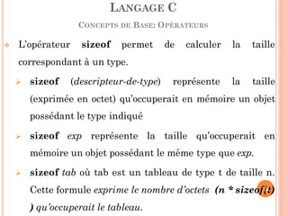  L’opérateur sizeof permet de calculer la taille
correspondant à un type.
 sizeof (descripteur-de-type) représente la taille
(exprimée en octet) qu’occuperait en mémoire un objet
possédant le type indiqué
 sizeof exp représente la taille qu’occuperait en
mémoire un objet possédant le même type que exp.
 sizeof tab où tab est un tableau de type t de taille n.
Cette formule exprime le nombre d’octets (n * sizeof(t)
) qu’occuperait le tableau.
LANGAGE C
CONCEPTS DE BASE: OPÉRATEURS
75
 