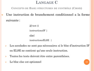  Une instruction de branchement conditionnel a la forme
suivante :
if( test ){
instructionsIF }
else{
instructionsELSE }
 Les accolades ne sont pas nécessaires si le bloc d’instruction IF
ou ELSE ne contient qu’une seule instruction.
 Toutes les tests doivent être entre parenthèses.
 Le bloc else est optionnel
LANGAGE C
CONCEPTS DE BASE: STRUCTURES DE CONTRÔLE (CHOIX)
77
 