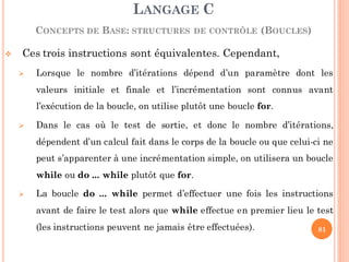  Ces trois instructions sont équivalentes. Cependant,
 Lorsque le nombre d’itérations dépend d’un paramètre dont les
valeurs initiale et finale et l’incrémentation sont connus avant
l’exécution de la boucle, on utilise plutôt une boucle for.
 Dans le cas où le test de sortie, et donc le nombre d’itérations,
dépendent d’un calcul fait dans le corps de la boucle ou que celui-ci ne
peut s’apparenter à une incrémentation simple, on utilisera un boucle
while ou do ... while plutôt que for.
 La boucle do ... while permet d’effectuer une fois les instructions
avant de faire le test alors que while effectue en premier lieu le test
(les instructions peuvent ne jamais être effectuées).
LANGAGE C
CONCEPTS DE BASE: STRUCTURES DE CONTRÔLE (BOUCLES)
81
 