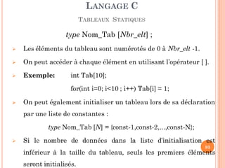 type Nom_Tab [Nbr_elt] ;
 Les éléments du tableau sont numérotés de 0 à Nbr_elt -1.
 On peut accéder à chaque élément en utilisant l’opérateur [ ].
 Exemple: int Tab[10];
for(int i=0; i<10 ; i++) Tab[i] = 1;
 On peut également initialiser un tableau lors de sa déclaration
par une liste de constantes :
type Nom_Tab [N] = {const-1,const-2,...,const-N};
 Si le nombre de données dans la liste d’initialisation est
inférieur à la taille du tableau, seuls les premiers éléments
seront initialisés.
LANGAGE C
TABLEAUX STATIQUES
93
 