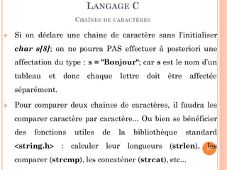  Si on déclare une chaine de caractère sans l’initialiser
char s[8]; on ne pourra PAS effectuer à posteriori une
affectation du type : s = "Bonjour"; car s est le nom d’un
tableau et donc chaque lettre doit être affectée
séparément.
 Pour comparer deux chaines de caractères, il faudra les
comparer caractère par caractère... Ou bien se bénéficier
des fonctions utiles de la bibliothèque standard
string.h : calculer leur longueurs (strlen), les
comparer (strcmp), les concaténer (strcat), etc...
LANGAGE C
CHAÎNES DE CARACTÈRES
97
 