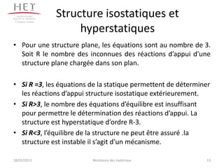 Campus centre
                 Structure isostatiques et
                      hyperstatiques
• Pour une structure plane, les équations sont au nombre de 3.
  Soit R le nombre des inconnues des réactions d’appui d’une
  structure plane chargée dans son plan.

• Si R =3, les équations de la statique permettent de déterminer
  les réactions d’appui structure isostatique extérieurement.
• Si R>3, le nombre des équations d’équilibre est insuffisant
  pour permettre le détermination des réactions d’appui. La
  structure est hyperstatique d’ordre R-3.
• Si R<3, l’équilibre de la structure ne peut être assuré .la
  structure est instable il s’agit d’un mécanisme.

18/03/2013               Résistance des matériaux             13
 