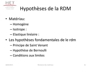 Campus centre
                 Hypothèses de la RDM
• Matériau:
       – Homogène
       – Isotrope :
       – Elastique linéaire :
• Les hypothèses fondamentales de le rdm
       – Principe de Saint Venant
       – Hypothèse de Bernoulli
       – Conditions aux limites

18/03/2013                 Résistance des matériaux   16
 
