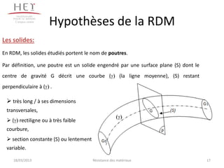 Campus centre
                     Hypothèses de la RDM
Les solides:
En RDM, les solides étudiés portent le nom de poutres.

Par définition, une poutre est un solide engendré par une surface plane (S) dont le
centre de gravité G décrit une courbe (                 (la ligne moyenne), (S) restant
perpendiculaire à ( .

  très long / à ses dimensions
 transversales,
  ( rectiligne ou à très faible
 courbure,
  section constante (S) ou lentement
 variable.

    18/03/2013                          Résistance des matériaux                          17
 