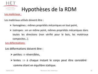 Campus centre
                  Hypothèses de la RDM
Les matériaux :

Les matériaux utilisés doivent être :
       homogènes : mêmes propriétés mécaniques en tout point,
       isotropes : en un même point, mêmes propriétés mécaniques dans
           toutes les directions (non vérifié pour le bois, les matériaux
           composites…).
Les déformations:

Les déformations doivent être :
        petites      réversibles,
        lentes       à chaque instant le corps peut être considéré
            comme étant en équilibre statique.
 18/03/2013                          Résistance des matériaux               18
 