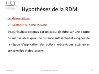 Campus centre
                 Hypothèses de la RDM
  Les déformations:

   Hypothèse de SAINT VENANT

  Les résultats obtenus par un calcul de RdM sur une poutre
  ne sont valables qu’à une distance suffisamment éloignée de
  la région d’application des actions mécaniques extérieures
  concentrées et des liaisons




18/03/2013                 Résistance des matériaux             19
 