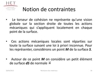 Campus centre
                 Notion de contraintes
•      Le torseur de cohésion ne représente qu’une vision
     globale sur la section droite de toutes les actions
     mécaniques qui s’appliquent localement en chaque
     point de la surface.

•     Ces actions mécaniques locales sont réparties sur
     toute la surface suivant une loi à priori inconnue. Pour
     les représenter, considérons un point M de la surface S.

•     Autour de ce point M on considère un petit élément
     de surface dS de normale .
18/03/2013                Résistance des matériaux         30
 