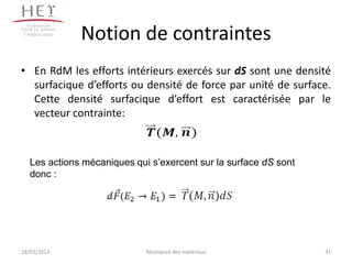 Campus centre
                 Notion de contraintes
• En RdM les efforts intérieurs exercés sur dS sont une densité
  surfacique d’efforts ou densité de force par unité de surface.
  Cette densité surfacique d’effort est caractérisée par le
  vecteur contrainte:



   Les actions mécaniques qui s’exercent sur la surface dS sont
   donc :




18/03/2013                   Résistance des matériaux             31
 