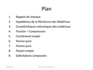 Plan
    1.       Rappels de statique
    2.       Hypothèses de la Résistance des Matériaux
    3.       Caractéristiques mécaniques des matériaux
    4.       Traction – Compression
    5.       Cisaillement simple
    6.       Torsion pure
    7.       Flexion pure
    8.       Flexion simple
    9.       Sollicitations composées


18/03/2013                    Résistance des matériaux   4
 