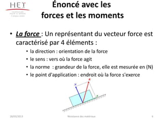 Énoncé avec les
 Campus centre
                          forces et les moments
• La force : Un représentant du vecteur force est
  caractérisé par 4 éléments :
                 •   la direction : orientation de la force
                 •   le sens : vers où la force agit
                 •   la norme : grandeur de la force, elle est mesurée en (N)
                 •   le point d'application : endroit où la force s'exerce




18/03/2013                            Résistance des matériaux              6
 