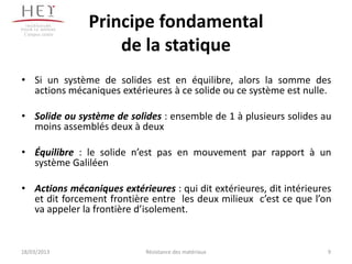 Campus centre
                 Principe fondamental
                     de la statique
• Si un système de solides est en équilibre, alors la somme des
  actions mécaniques extérieures à ce solide ou ce système est nulle.

• Solide ou système de solides : ensemble de 1 à plusieurs solides au
  moins assemblés deux à deux

• Équilibre : le solide n’est pas en mouvement par rapport à un
  système Galiléen

• Actions mécaniques extérieures : qui dit extérieures, dit intérieures
  et dit forcement frontière entre les deux milieux c’est ce que l’on
  va appeler la frontière d’isolement.


18/03/2013                  Résistance des matériaux                  9
 