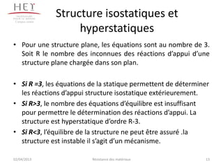 Campus centre
                 Structure isostatiques et
                      hyperstatiques
• Pour une structure plane, les équations sont au nombre de 3.
  Soit R le nombre des inconnues des réactions d’appui d’une
  structure plane chargée dans son plan.

• Si R =3, les équations de la statique permettent de déterminer
  les réactions d’appui structure isostatique extérieurement.
• Si R>3, le nombre des équations d’équilibre est insuffisant
  pour permettre le détermination des réactions d’appui. La
  structure est hyperstatique d’ordre R-3.
• Si R<3, l’équilibre de la structure ne peut être assuré .la
  structure est instable il s’agit d’un mécanisme.

02/04/2013               Résistance des matériaux             13
 