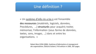 Une définition ?
« Un système d’info rm a tio n est l’ensemble
des ressources (matériels, logiciels, données,
Procédures, …) structurés pour acquérir, traiter,
mémoriser, l’information (sous forme de données,
textes, sons, images, …) dans et entre les
organisations. »
Robert Reix (1934-2006), Systèmes d'information et management
des organisations, Éditions Vuibert, First edition in 1995, 367 pages.
 