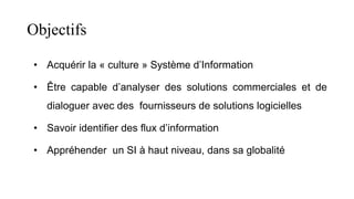 Objectifs
• Acquérir la « culture » Système d’Information
• Être capable d’analyser des solutions commerciales et de
dialoguer avec des fournisseurs de solutions logicielles
• Savoir identifier des flux d’information
• Appréhender un SI à haut niveau, dans sa globalité
 
