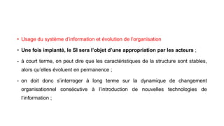 • Usage du système d’information et évolution de l’organisation
• Une fois implanté, le SI sera l’objet d’une appropriation par les acteurs ;
- à court terme, on peut dire que les caractéristiques de la structure sont stables,
alors qu’elles évoluent en permanence ;
- on doit donc s’interroger à long terme sur la dynamique de changement
organisationnel consécutive à l’introduction de nouvelles technologies de
l’information ;
 