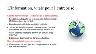 L’information, vitale pour l’entreprise
Société de l’information : (ou société de la connaissance)
• Société dans laquelle les technologies de l’information
(TIC) jouent un rôle central
• Dans la continuité de la société industrielle
• Jamais les individus dans toute l’humanité n’ont été
aussi reliés les uns aux autres comme aujourd’hui:
- Avant Internet, pas facile d’entrer en contact avec
inconnus
- Éclatement des frontières, échanges facilités
Marché mondialisé hyperconcurrentiel
• L’entreprise doit anticiper les changements et adapter
son fonctionnement
 