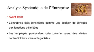 Analyse Systémique de l’Entreprise
• Avant 1970
• L’entreprise était considérée comme une addition de services
aux fonctions délimitées
• Les employés percevaient cela comme ayant des visées
contradictoires voire antagonistes
 