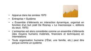 • Apparue dans les années 1970
• Entreprise = Système
• « Ensemble d’éléments en interaction dynamique, organisé en
fonction d’un but (Joël De Rosnay « Le macroscope », éditions
du seuil, 1975)
• L’entreprise est alors considérée comme un ensemble d’éléments
(des moyens humains matériels, financiers et techniques) en
interrelations
• Toute organisation humaine (l’État, une famille, etc.) peut être
perçue comme un système
 