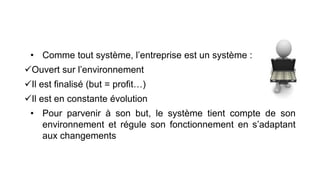 • Comme tout système, l’entreprise est un système :
Ouvert sur l’environnement
Il est finalisé (but = profit…)
Il est en constante évolution
• Pour parvenir à son but, le système tient compte de son
environnement et régule son fonctionnement en s’adaptant
aux changements
 
