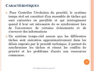 CARACTÉRISTIQUES
 Pour Contrôler l’évolution du procédé, le système
temps réel est constitué d’un ensemble de tâches qui
sont exécutées en parallèle et qui interagissent
quand il leur est nécessaire de se synchroniser lors
de l’occurrence de certains évènements et de
s’envoyer des informations
 Un système temps-réel assure que les différentes
tâches sont exécutées approximativement dans les
délais imposés par le procédé technique, il permet de
synchroniser les tâches et résout les conflits de
priorité et les problèmes d’accès aux ressources
communes.
10
Imene Sghaier-Systèmes temps-réel
 